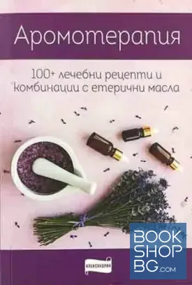 Ароматерапия. 100+ лечебни рецепти и комбинации с етерични масла